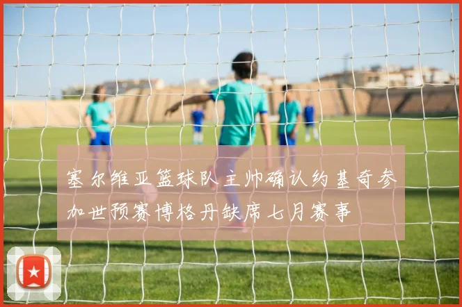 塞尔维亚篮球队主帅确认约基奇参加世预赛博格丹缺席七月赛事