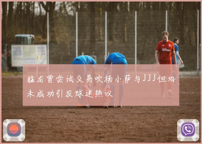 猛龙曾尝试交易吹杨小萨与JJJ但均未成功引发球迷热议
