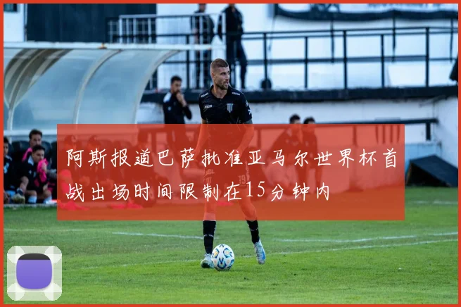 阿斯报道巴萨批准亚马尔世界杯首战出场时间限制在15分钟内