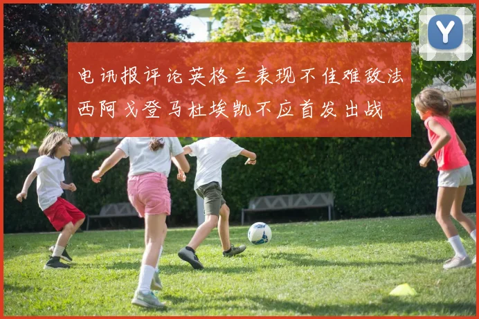 电讯报评论英格兰表现不佳难敌法西阿戈登马杜埃凯不应首发出战