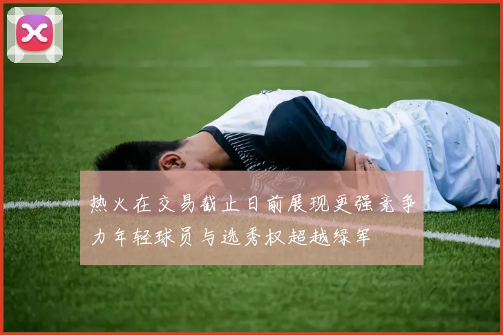 热火在交易截止日前展现更强竞争力年轻球员与选秀权超越绿军