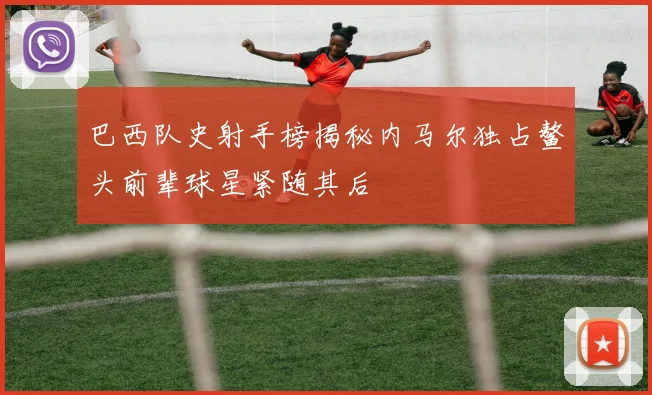 巴西队史射手榜揭秘内马尔独占鳌头前辈球星紧随其后