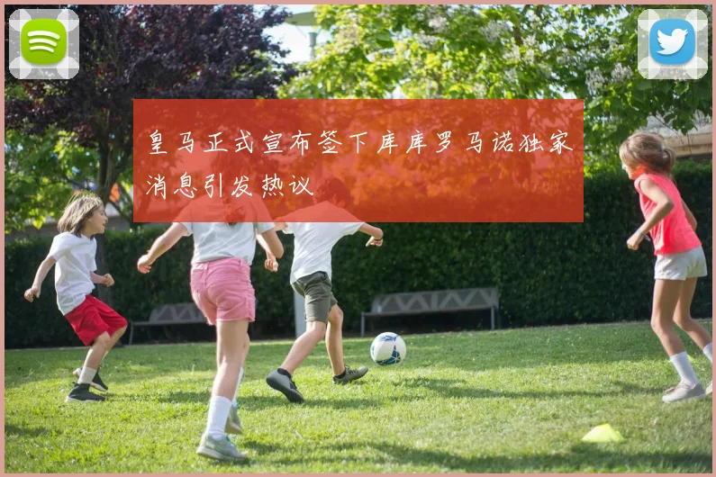 皇马正式宣布签下库库罗马诺独家消息引发热议
