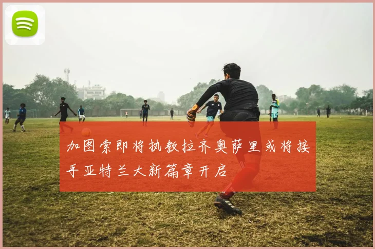 加图索即将执教拉齐奥萨里或将接手亚特兰大新篇章开启