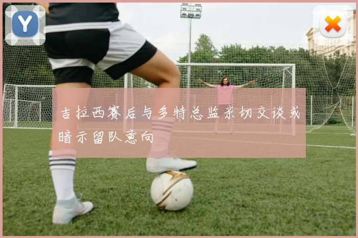 吉拉西赛后与多特总监亲切交谈或暗示留队意向