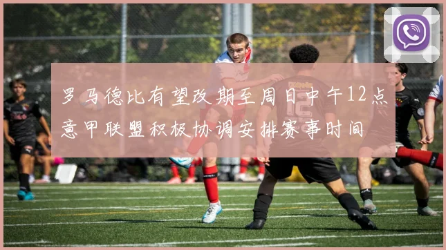 罗马德比有望改期至周日中午12点意甲联盟积极协调安排赛事时间