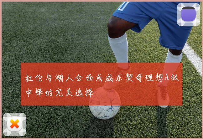 杜伦与湖人会面或成东契奇理想A级中锋的完美选择