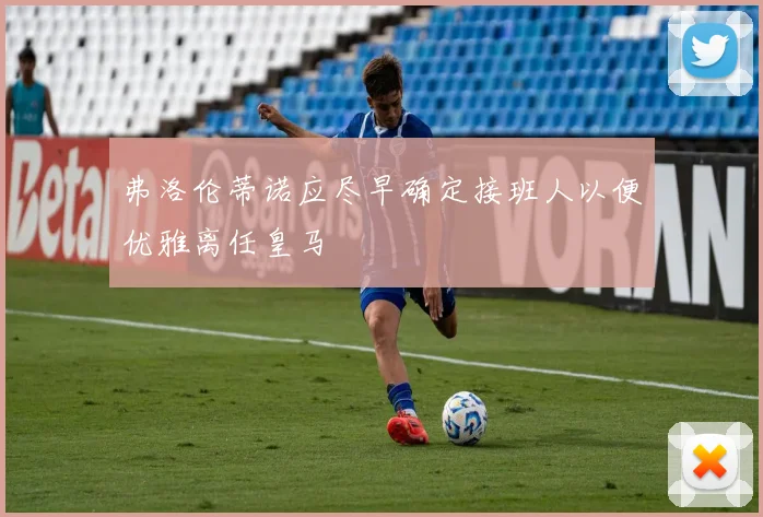 弗洛伦蒂诺应尽早确定接班人以便优雅离任皇马