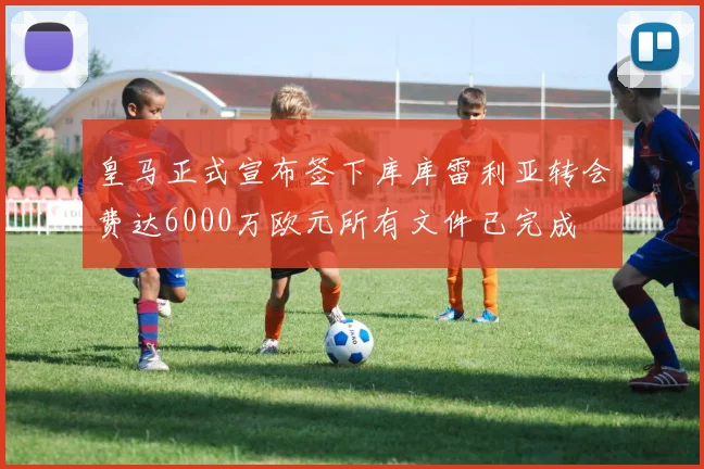 皇马正式宣布签下库库雷利亚转会费达6000万欧元所有文件已完成
