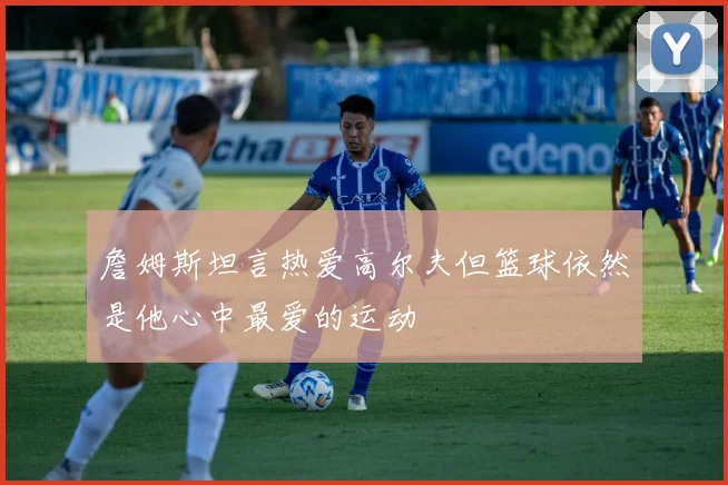 詹姆斯坦言热爱高尔夫但篮球依然是他心中最爱的运动