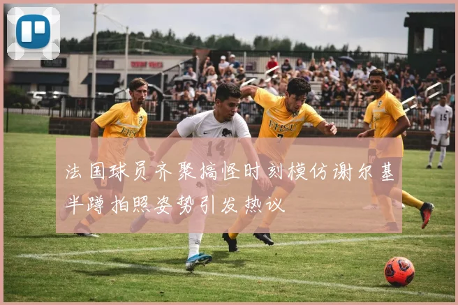 法国球员齐聚搞怪时刻模仿谢尔基半蹲拍照姿势引发热议