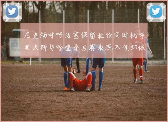 尼克杨呼吁活塞保留杜伦同时批评里夫斯与哈登季后赛表现不佳却依然高薪