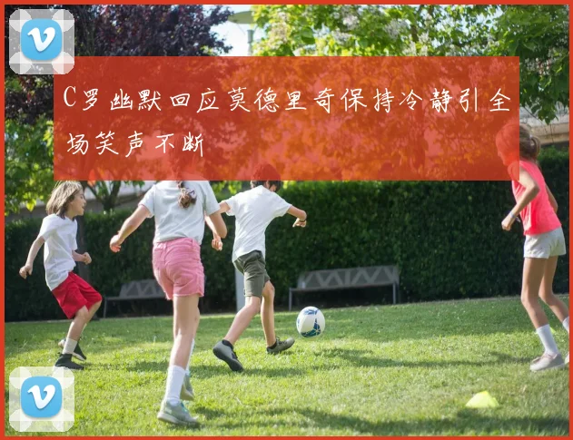 C罗幽默回应莫德里奇保持冷静引全场笑声不断