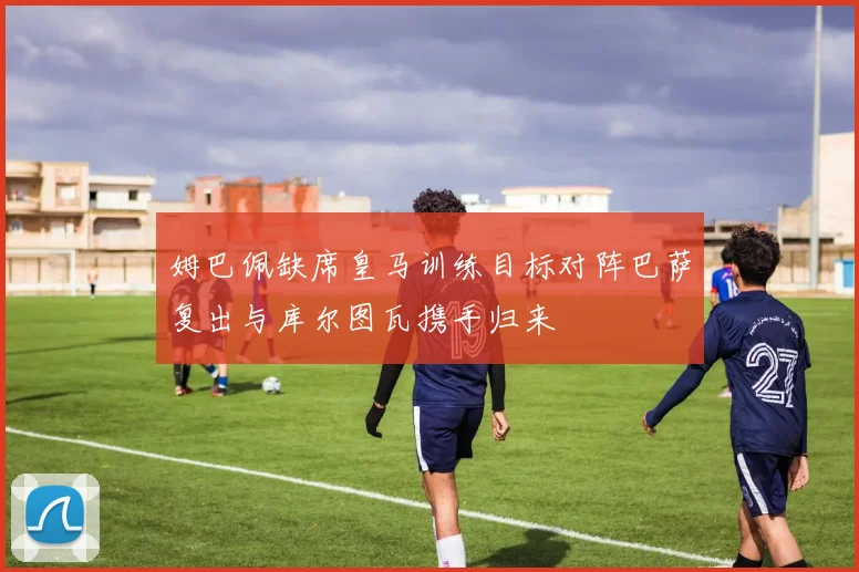 姆巴佩缺席皇马训练目标对阵巴萨复出与库尔图瓦携手归来