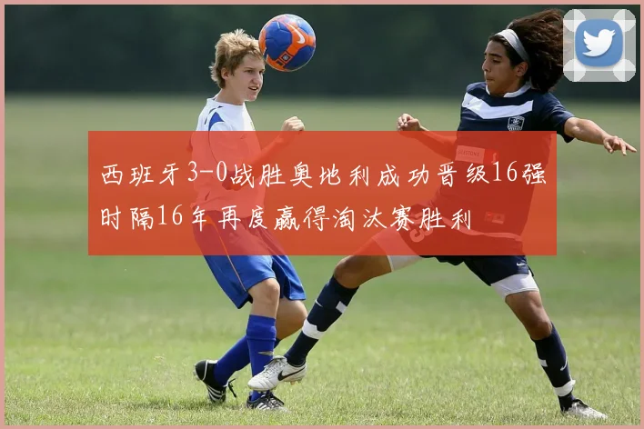 西班牙3-0战胜奥地利成功晋级16强时隔16年再度赢得淘汰赛胜利