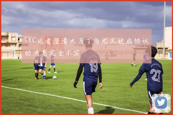TYC记者澄清大马丁与尤文达成协议的消息完全不实